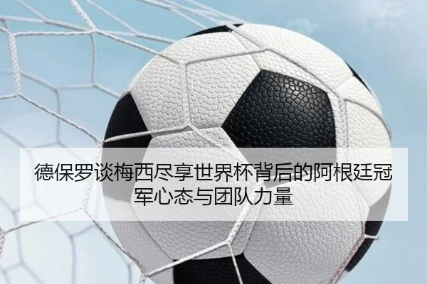 德保罗谈梅西尽享世界杯背后的阿根廷冠军心态与团队力量