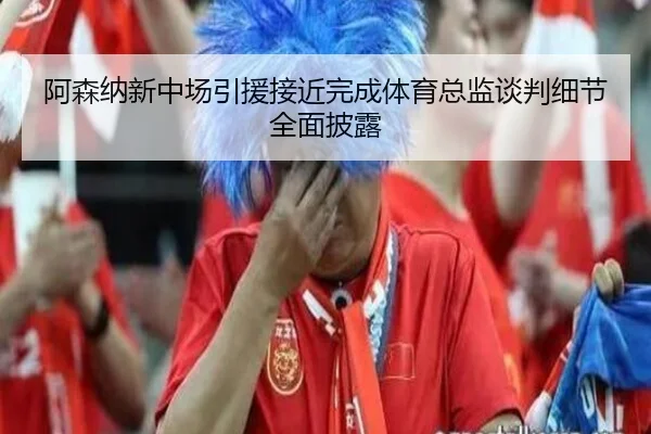 阿森纳新中场引援接近完成体育总监谈判细节全面披露